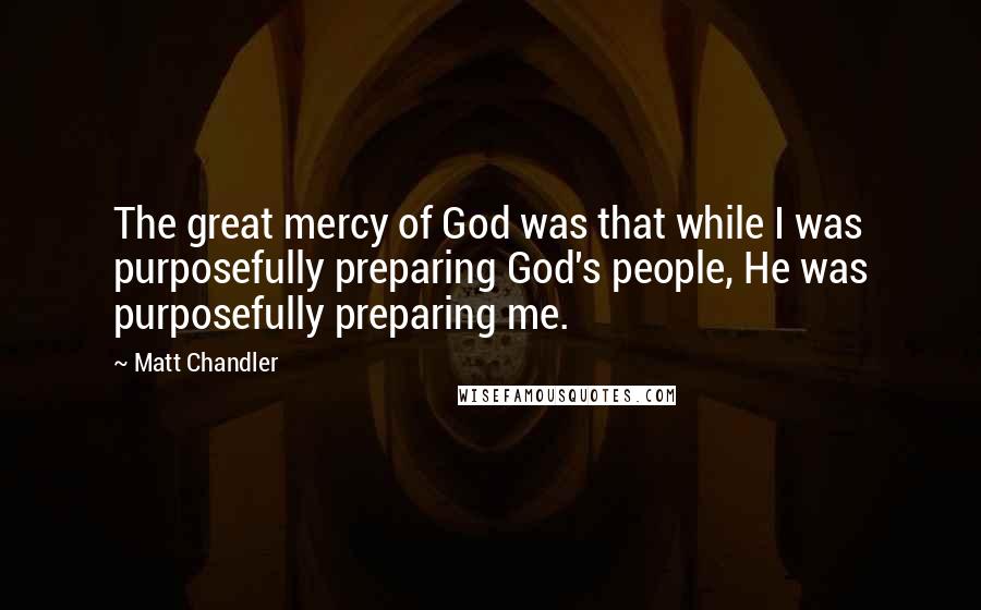Matt Chandler Quotes: The great mercy of God was that while I was purposefully preparing God's people, He was purposefully preparing me.