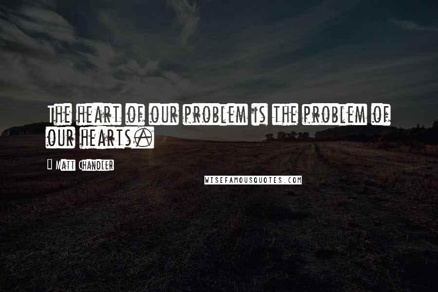 Matt Chandler Quotes: The heart of our problem is the problem of our hearts.