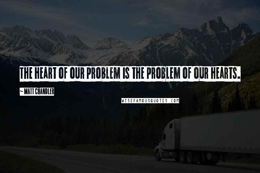 Matt Chandler Quotes: The heart of our problem is the problem of our hearts.