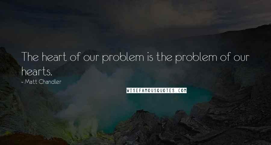 Matt Chandler Quotes: The heart of our problem is the problem of our hearts.