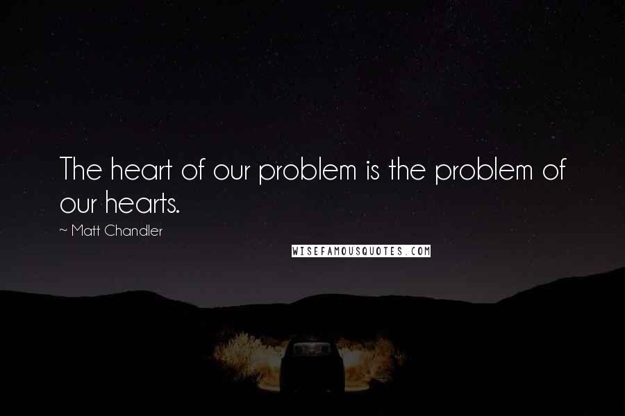 Matt Chandler Quotes: The heart of our problem is the problem of our hearts.