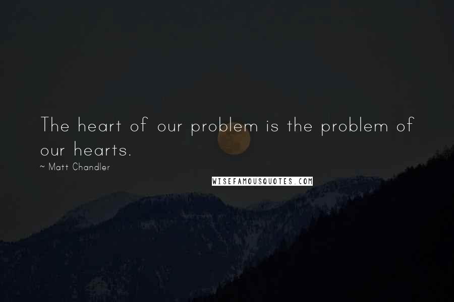 Matt Chandler Quotes: The heart of our problem is the problem of our hearts.