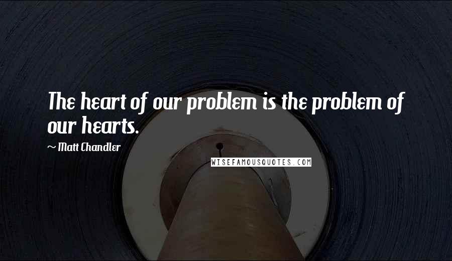 Matt Chandler Quotes: The heart of our problem is the problem of our hearts.