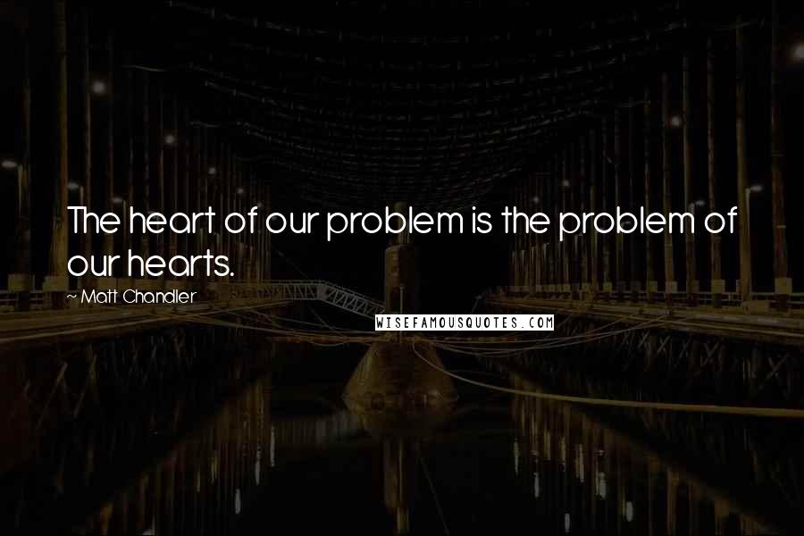 Matt Chandler Quotes: The heart of our problem is the problem of our hearts.