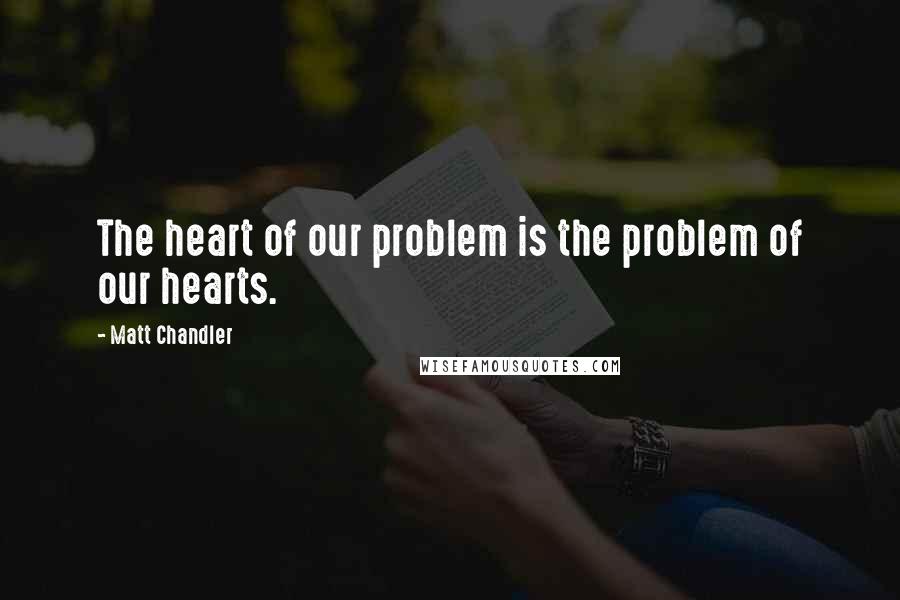 Matt Chandler Quotes: The heart of our problem is the problem of our hearts.