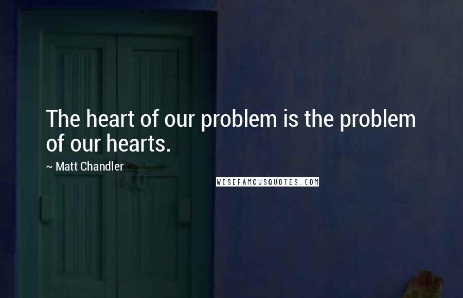 Matt Chandler Quotes: The heart of our problem is the problem of our hearts.