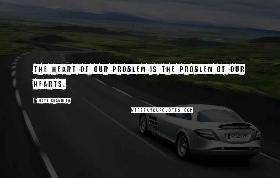 Matt Chandler Quotes: The heart of our problem is the problem of our hearts.