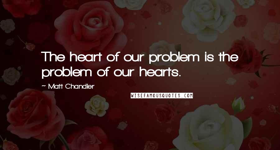 Matt Chandler Quotes: The heart of our problem is the problem of our hearts.