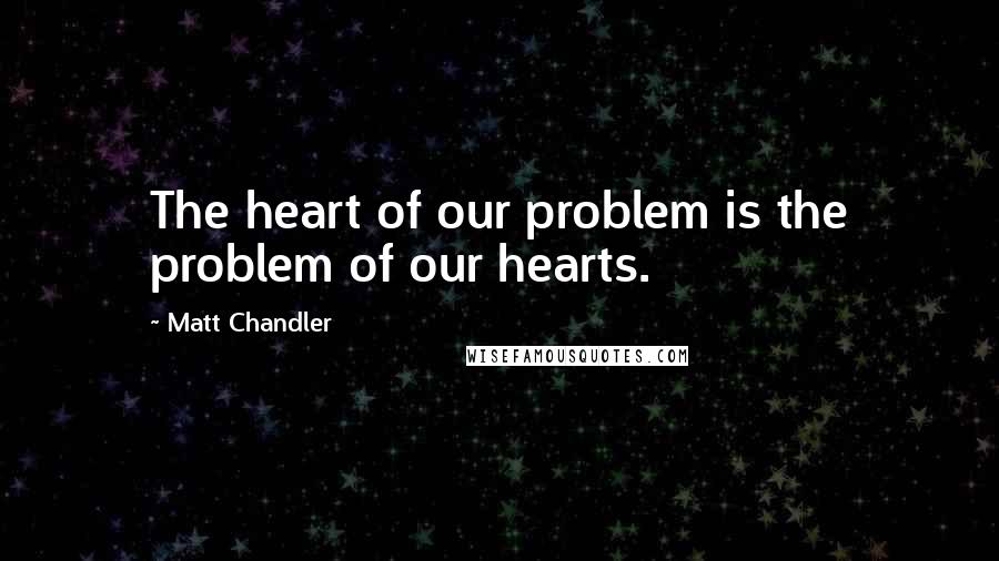 Matt Chandler Quotes: The heart of our problem is the problem of our hearts.