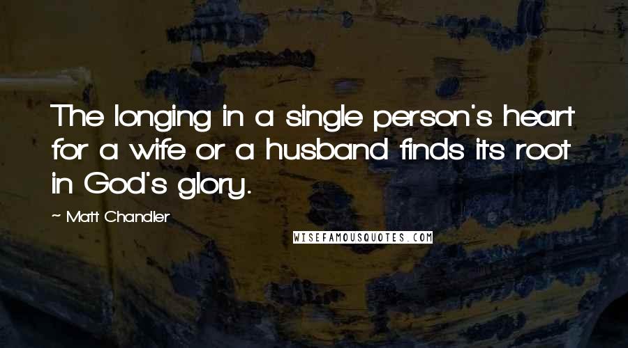 Matt Chandler Quotes: The longing in a single person's heart for a wife or a husband finds its root in God's glory.