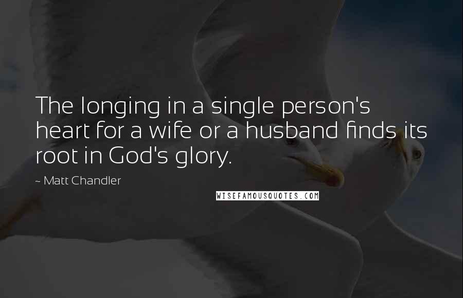 Matt Chandler Quotes: The longing in a single person's heart for a wife or a husband finds its root in God's glory.
