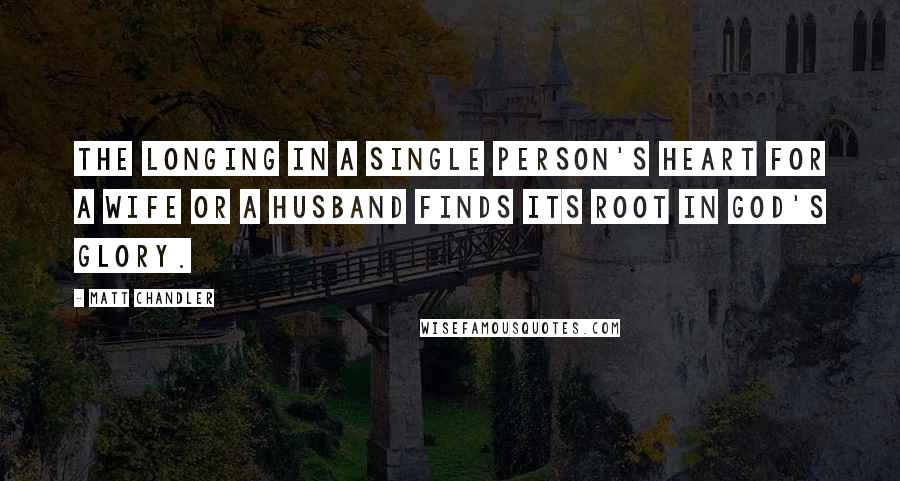 Matt Chandler Quotes: The longing in a single person's heart for a wife or a husband finds its root in God's glory.