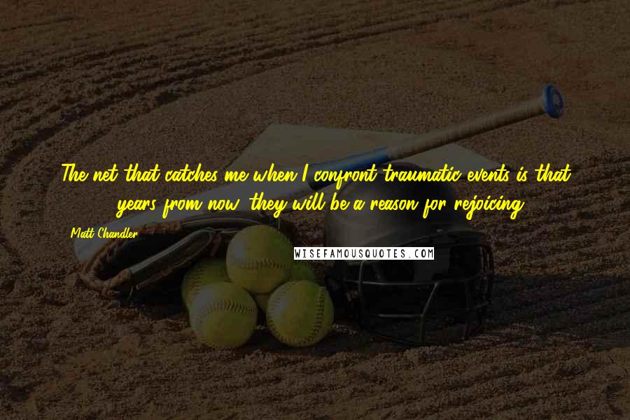 Matt Chandler Quotes: The net that catches me when I confront traumatic events is that 10,000 years from now, they will be a reason for rejoicing.