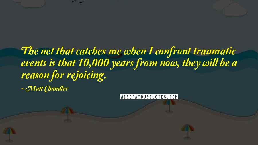 Matt Chandler Quotes: The net that catches me when I confront traumatic events is that 10,000 years from now, they will be a reason for rejoicing.