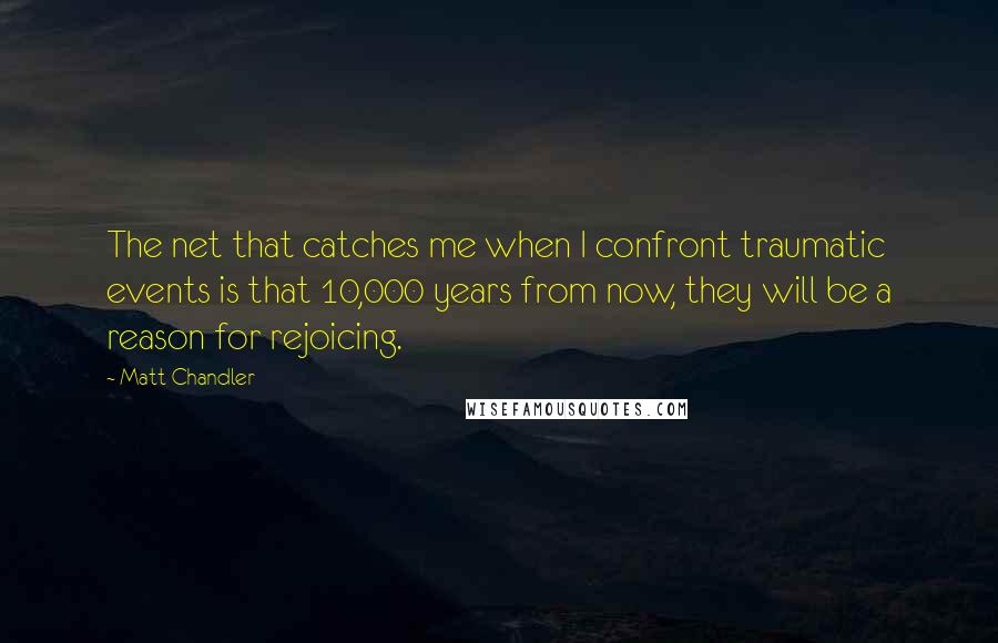 Matt Chandler Quotes: The net that catches me when I confront traumatic events is that 10,000 years from now, they will be a reason for rejoicing.