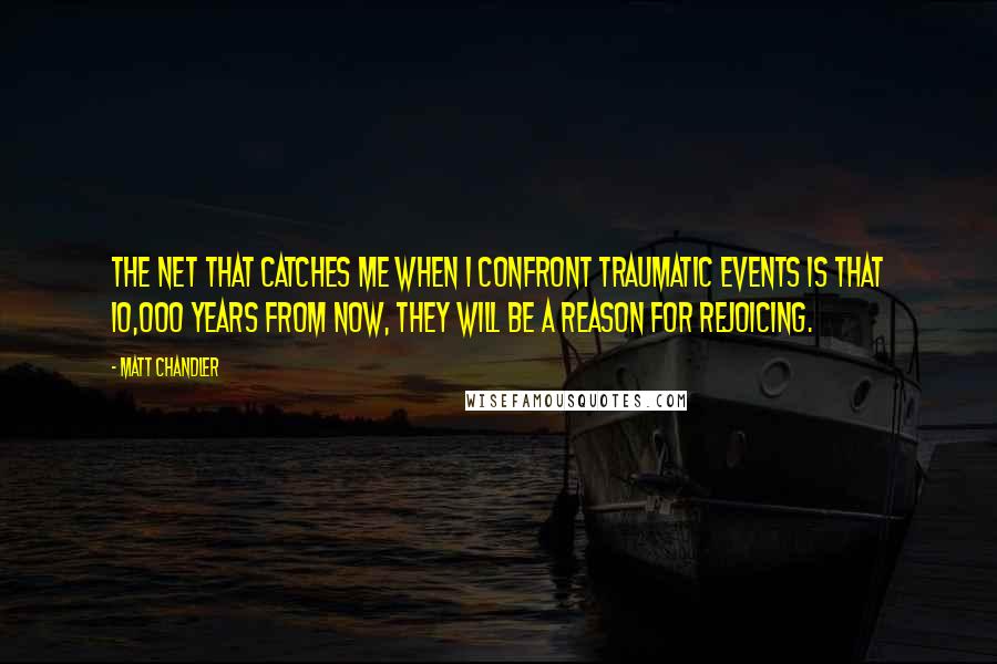 Matt Chandler Quotes: The net that catches me when I confront traumatic events is that 10,000 years from now, they will be a reason for rejoicing.