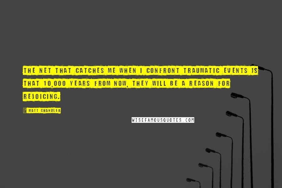 Matt Chandler Quotes: The net that catches me when I confront traumatic events is that 10,000 years from now, they will be a reason for rejoicing.