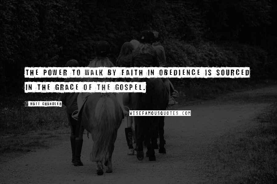 Matt Chandler Quotes: The power to walk by faith in obedience is sourced in the grace of the gospel.