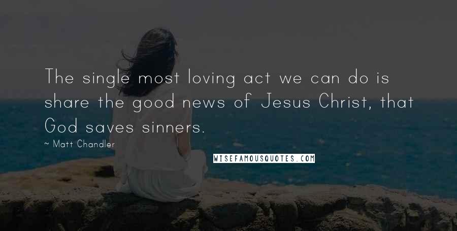 Matt Chandler Quotes: The single most loving act we can do is share the good news of Jesus Christ, that God saves sinners.