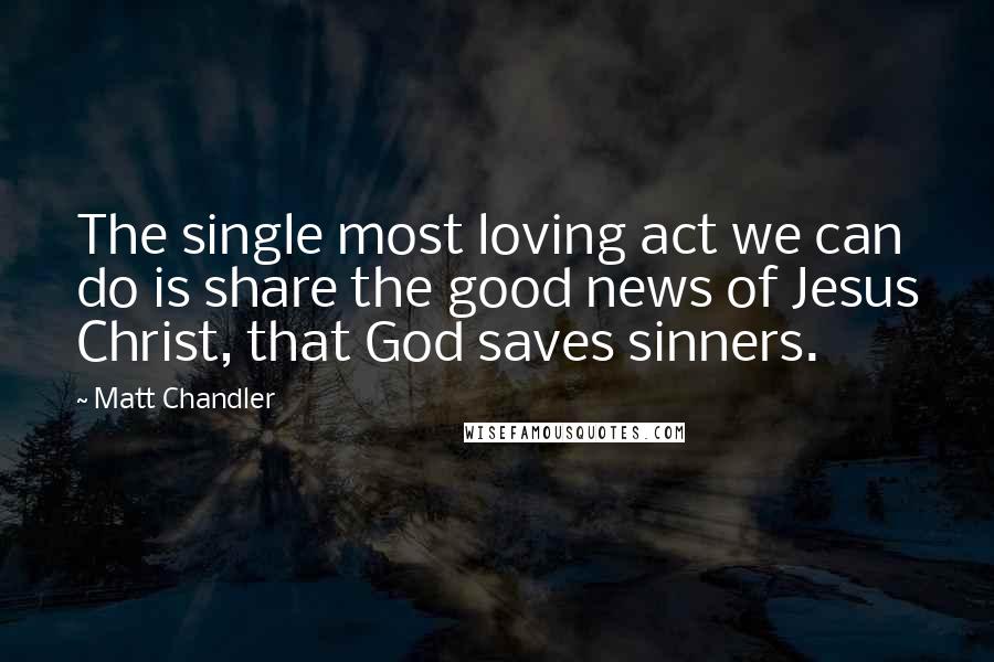 Matt Chandler Quotes: The single most loving act we can do is share the good news of Jesus Christ, that God saves sinners.