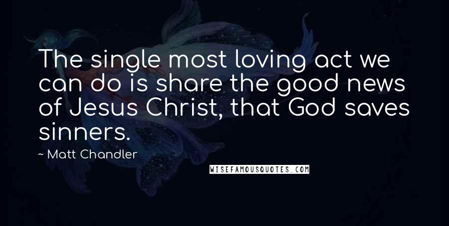 Matt Chandler Quotes: The single most loving act we can do is share the good news of Jesus Christ, that God saves sinners.