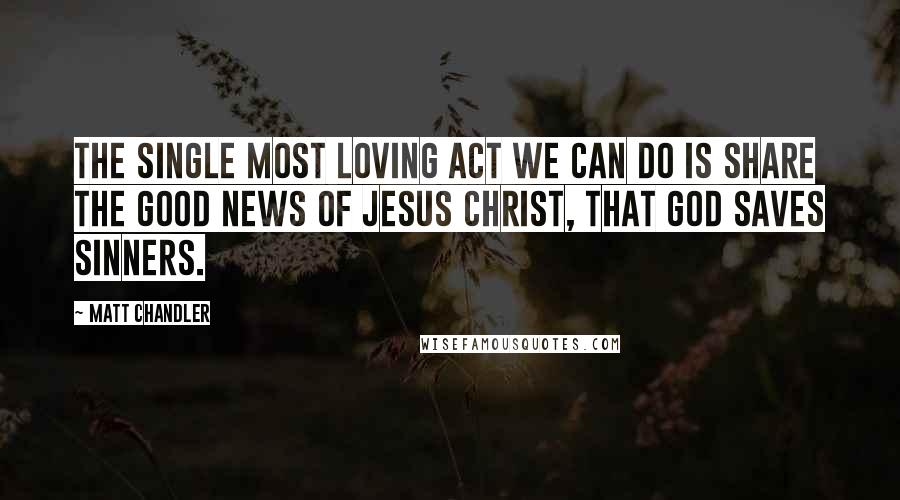 Matt Chandler Quotes: The single most loving act we can do is share the good news of Jesus Christ, that God saves sinners.