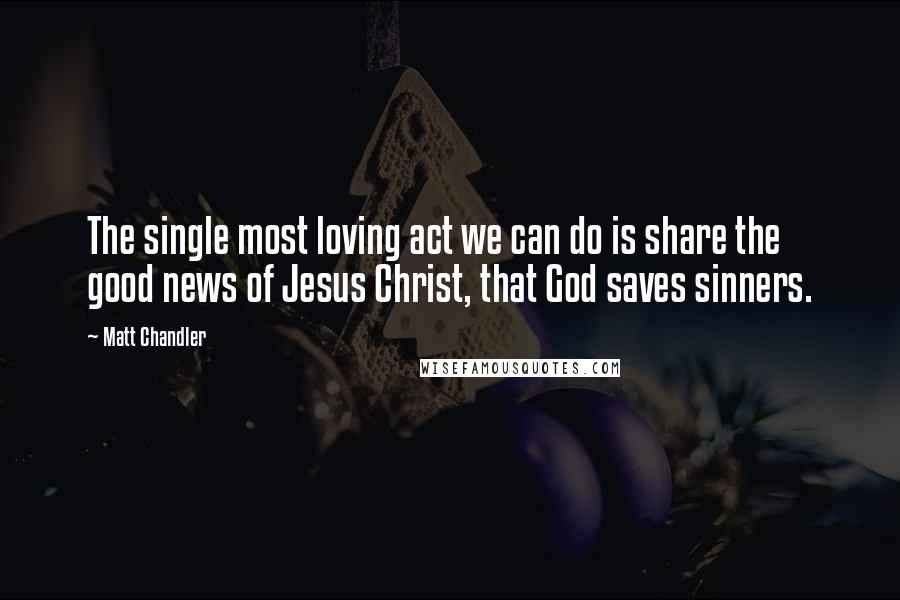 Matt Chandler Quotes: The single most loving act we can do is share the good news of Jesus Christ, that God saves sinners.