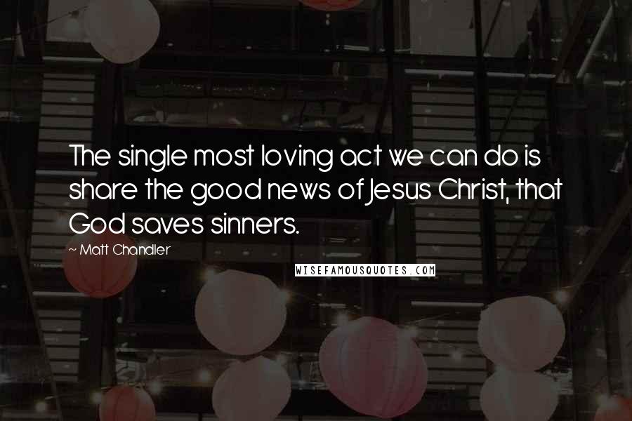 Matt Chandler Quotes: The single most loving act we can do is share the good news of Jesus Christ, that God saves sinners.