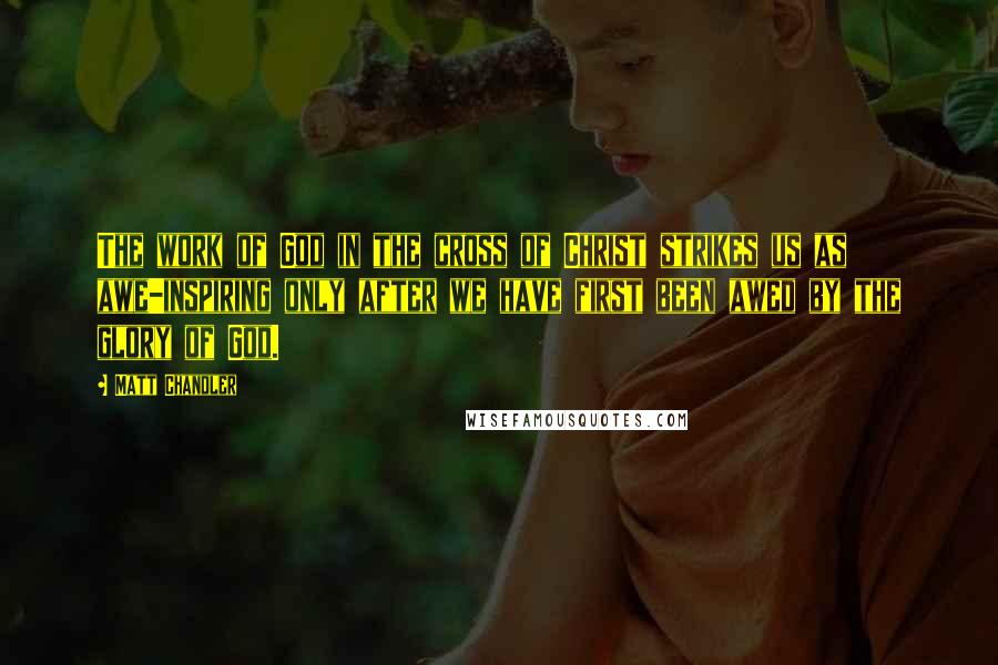 Matt Chandler Quotes: The work of God in the cross of Christ strikes us as awe-inspiring only after we have first been awed by the glory of God.