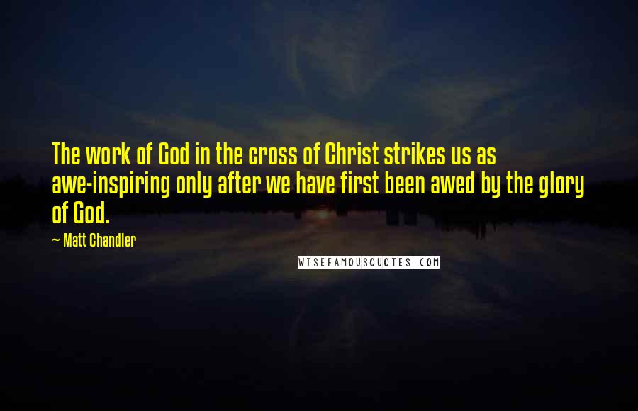 Matt Chandler Quotes: The work of God in the cross of Christ strikes us as awe-inspiring only after we have first been awed by the glory of God.