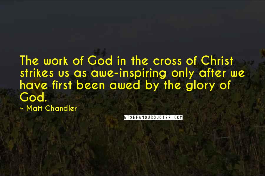 Matt Chandler Quotes: The work of God in the cross of Christ strikes us as awe-inspiring only after we have first been awed by the glory of God.