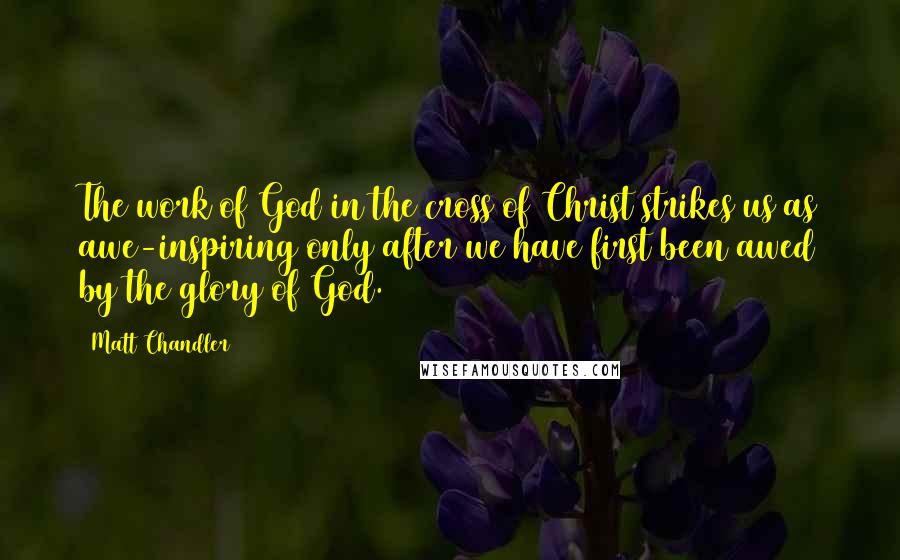 Matt Chandler Quotes: The work of God in the cross of Christ strikes us as awe-inspiring only after we have first been awed by the glory of God.