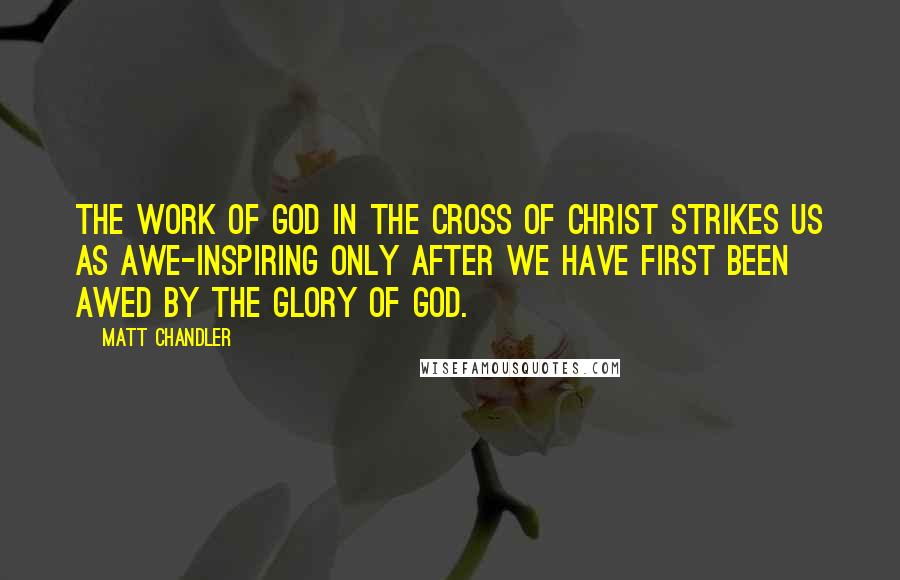 Matt Chandler Quotes: The work of God in the cross of Christ strikes us as awe-inspiring only after we have first been awed by the glory of God.