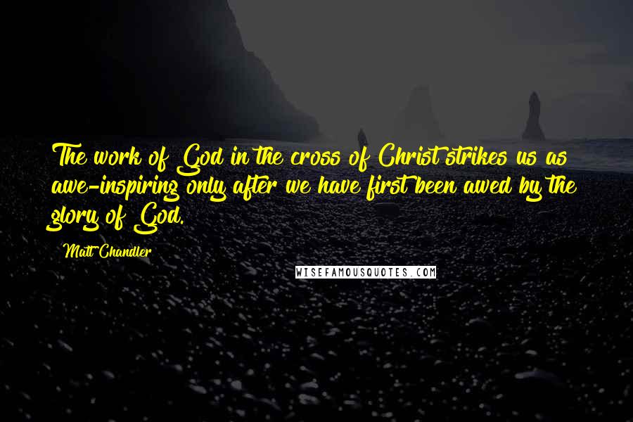 Matt Chandler Quotes: The work of God in the cross of Christ strikes us as awe-inspiring only after we have first been awed by the glory of God.