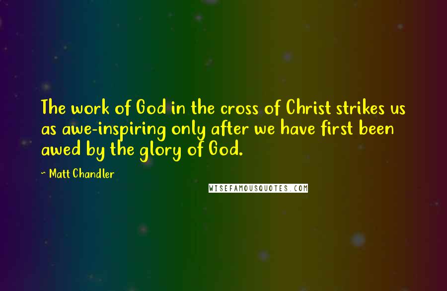 Matt Chandler Quotes: The work of God in the cross of Christ strikes us as awe-inspiring only after we have first been awed by the glory of God.