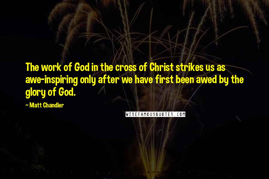 Matt Chandler Quotes: The work of God in the cross of Christ strikes us as awe-inspiring only after we have first been awed by the glory of God.