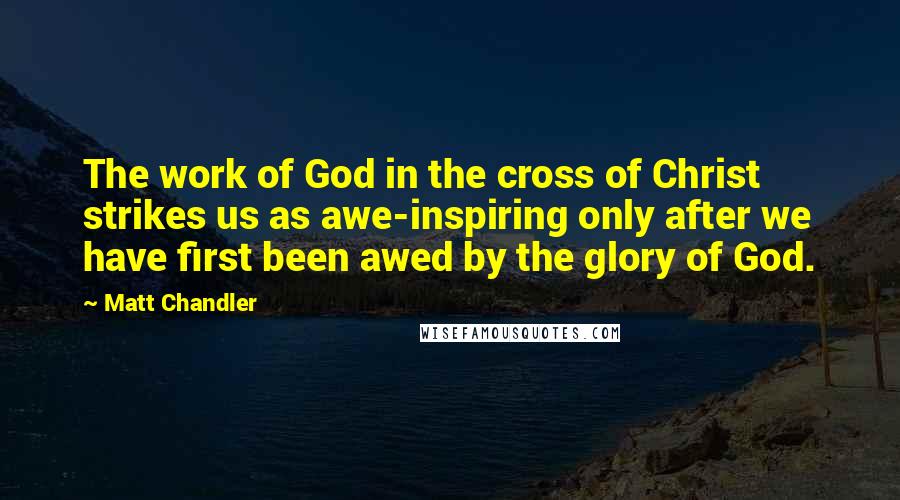 Matt Chandler Quotes: The work of God in the cross of Christ strikes us as awe-inspiring only after we have first been awed by the glory of God.