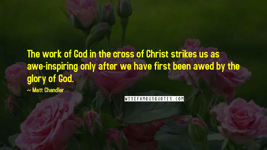 Matt Chandler Quotes: The work of God in the cross of Christ strikes us as awe-inspiring only after we have first been awed by the glory of God.