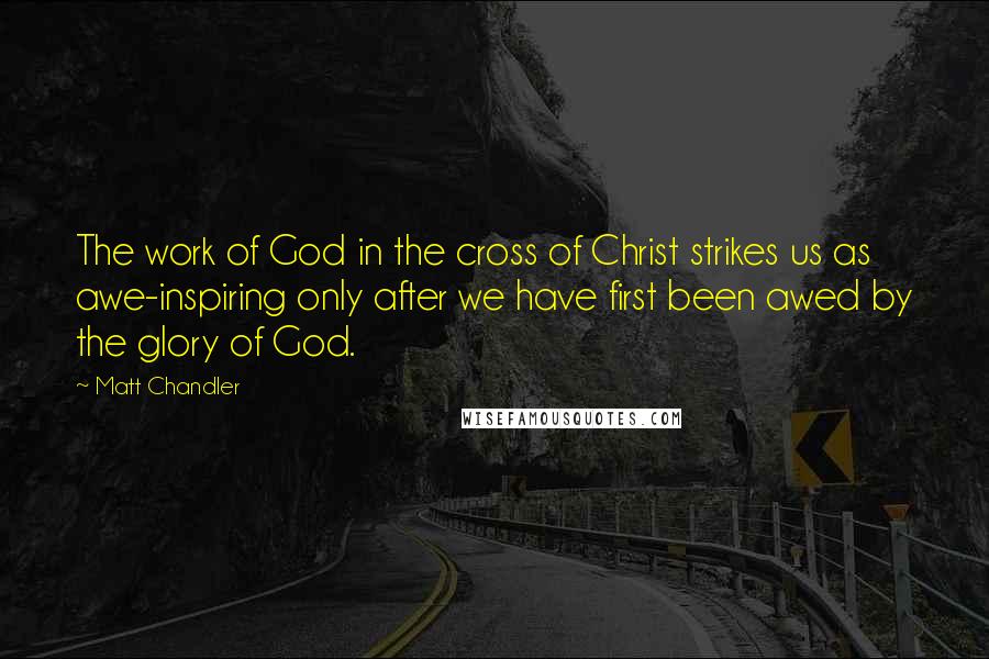 Matt Chandler Quotes: The work of God in the cross of Christ strikes us as awe-inspiring only after we have first been awed by the glory of God.