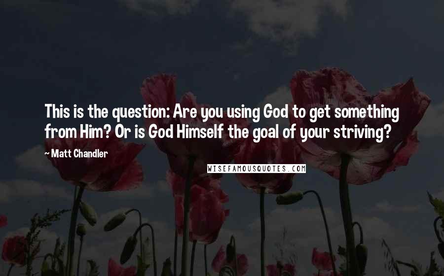 Matt Chandler Quotes: This is the question: Are you using God to get something from Him? Or is God Himself the goal of your striving?