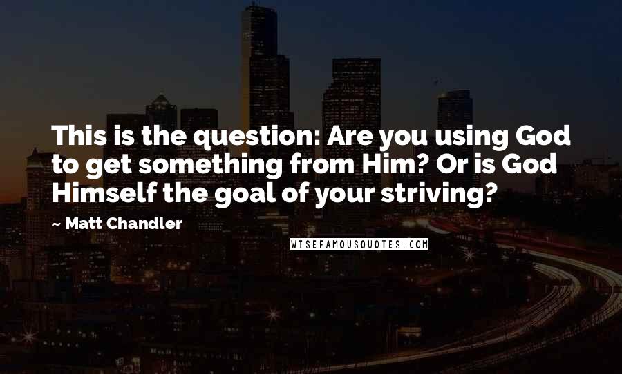 Matt Chandler Quotes: This is the question: Are you using God to get something from Him? Or is God Himself the goal of your striving?