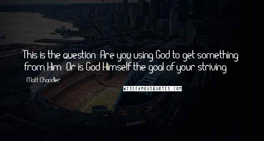 Matt Chandler Quotes: This is the question: Are you using God to get something from Him? Or is God Himself the goal of your striving?