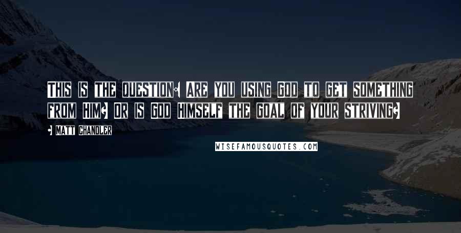 Matt Chandler Quotes: This is the question: Are you using God to get something from Him? Or is God Himself the goal of your striving?