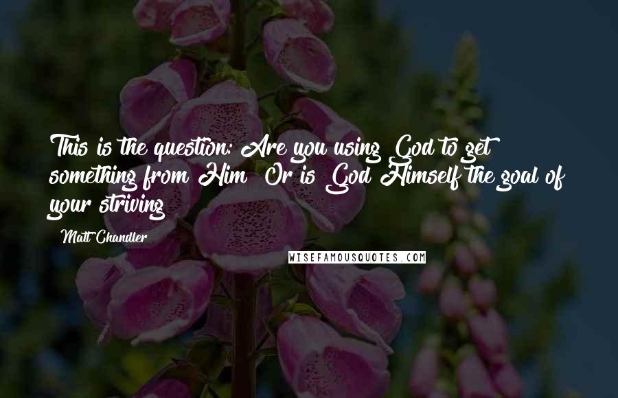 Matt Chandler Quotes: This is the question: Are you using God to get something from Him? Or is God Himself the goal of your striving?