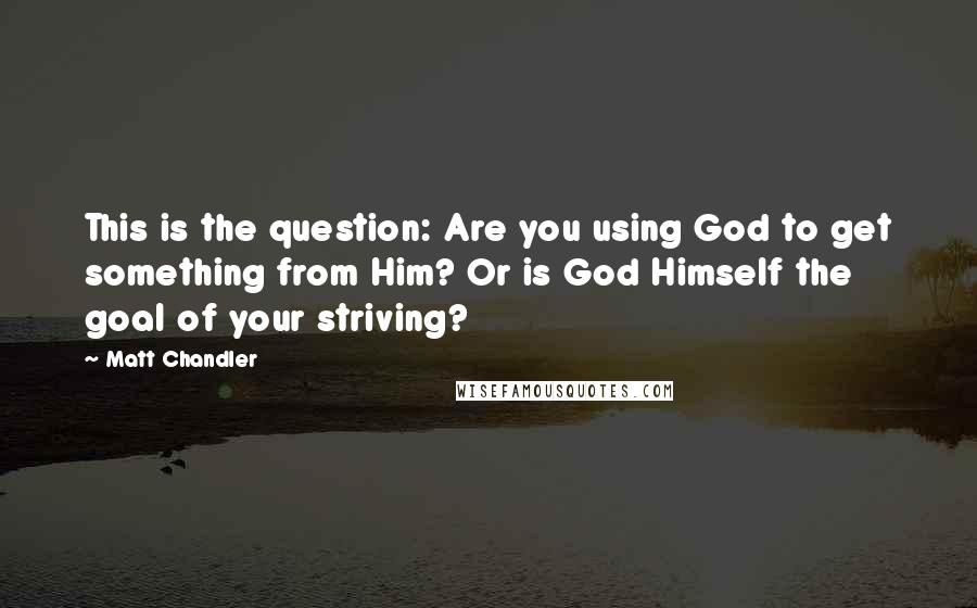 Matt Chandler Quotes: This is the question: Are you using God to get something from Him? Or is God Himself the goal of your striving?