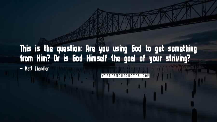 Matt Chandler Quotes: This is the question: Are you using God to get something from Him? Or is God Himself the goal of your striving?