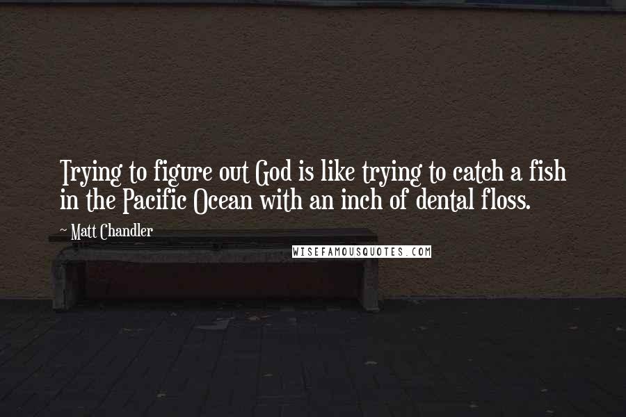 Matt Chandler Quotes: Trying to figure out God is like trying to catch a fish in the Pacific Ocean with an inch of dental floss.