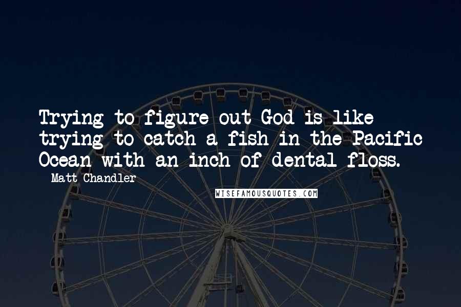 Matt Chandler Quotes: Trying to figure out God is like trying to catch a fish in the Pacific Ocean with an inch of dental floss.