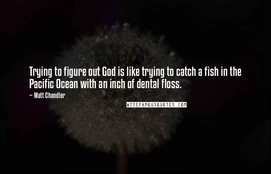 Matt Chandler Quotes: Trying to figure out God is like trying to catch a fish in the Pacific Ocean with an inch of dental floss.