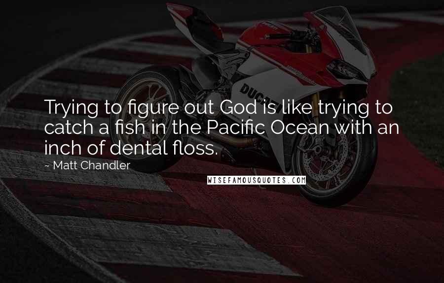 Matt Chandler Quotes: Trying to figure out God is like trying to catch a fish in the Pacific Ocean with an inch of dental floss.